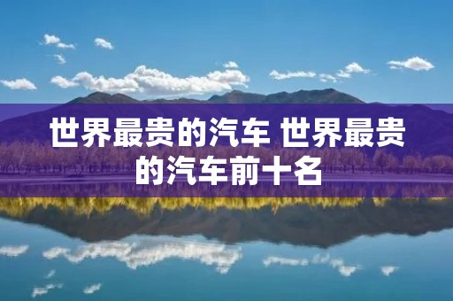 世界最贵的汽车 世界最贵的汽车前十名