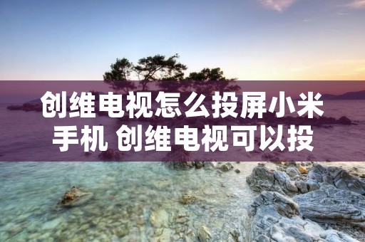 创维电视怎么投屏小米手机 创维电视可以投屏手机
