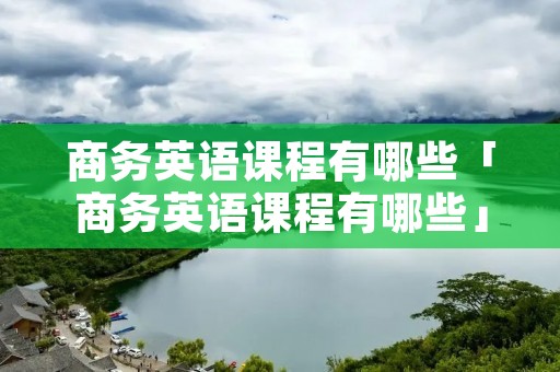 商务英语课程有哪些「商务英语课程有哪些」 商务英语课程有哪些「商务英语课程有哪些」