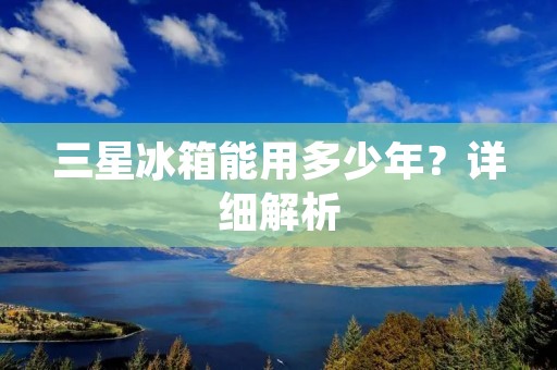 三星冰箱能用多少年?详细解析 三星冰箱能用多少年?详细解析