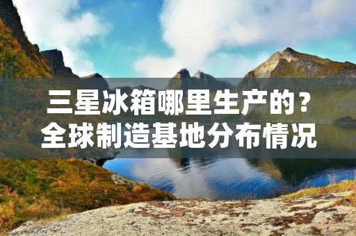 三星冰箱哪里生产的？全球制造基地分布情况介绍