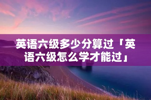 英语六级多少分算过「英语六级怎么学才能过」