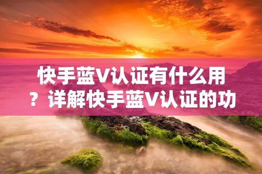 快手蓝V认证有什么用?详解快手蓝V认证的功能和作用
