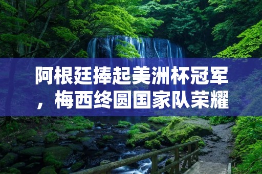阿根廷捧起美洲杯冠军,梅西终圆国家队荣耀 阿根廷捧起美洲杯冠军,梅西终圆国家队荣耀