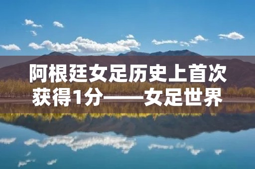 阿根廷女足历史上首次获得1分——女足世界杯史上的一次里程碑 阿根廷女足历史上首次获得1分——女足世界杯史上的一次里程碑