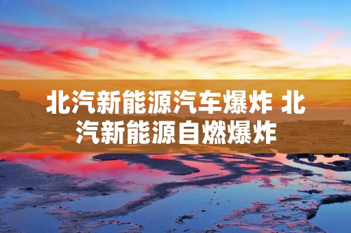 北汽新能源汽车爆炸 北汽新能源自燃爆炸