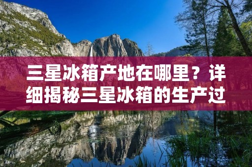 三星冰箱产地在哪里？详细揭秘三星冰箱的生产过程