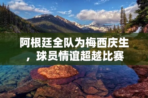 阿根廷全队为梅西庆生，球员情谊超越比赛