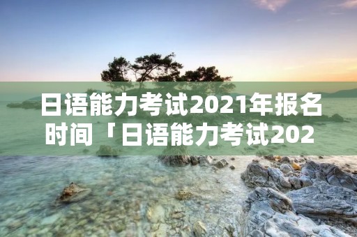 日语能力考试2021年报名时间「日语能力考试2021年12月报名时间」
