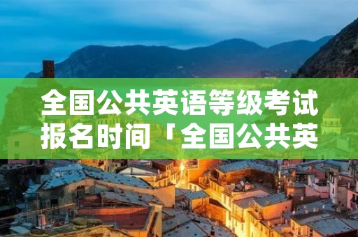 全国公共英语等级考试报名时间「全国公共英语等级考试报名时间表」