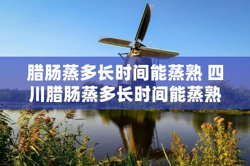 腊肠蒸多长时间能蒸熟 四川腊肠蒸多长时间能蒸熟