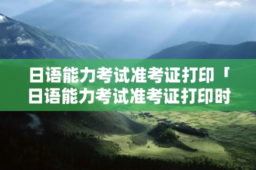 日语能力考试准考证打印「日语能力考试准考证打印时间」
