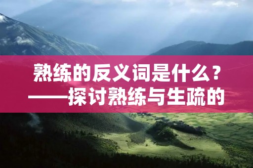 熟练的反义词是什么?——探讨熟练与生疏的区别