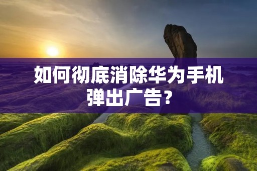 如何彻底消除华为手机弹出广告?