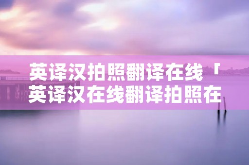 英译汉拍照翻译在线「英译汉在线翻译拍照在线翻译」