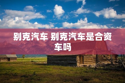 别克汽车 别克汽车是合资车吗 别克汽车 别克汽车是合资车吗