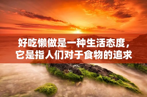 好吃懒做是一种生活态度，它是指人们对于食物的追求和对于工作的态度都很随意，没有太多的规划和计划。在现代社会中，好吃懒做的人越来越多，他们不愿意承担太多的责任和压力，更喜欢享受生活的乐趣。然而，好吃懒做的生活态度并不是一种积极的生活方式，它会给人们的身心健康带来很多负面影响。