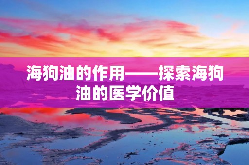 海狗油的作用——探索海狗油的医学价值
