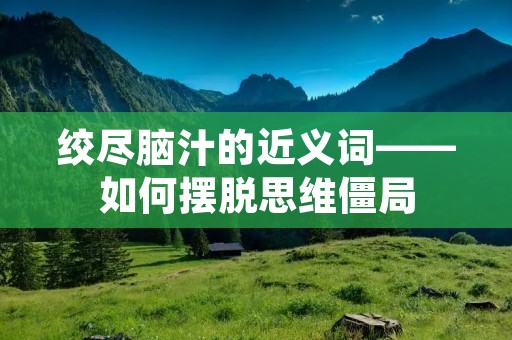 绞尽脑汁的近义词——如何摆脱思维僵局