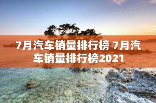 7月汽车销量排行榜 7月汽车销量排行榜2021