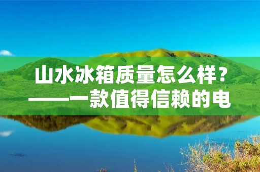 山水冰箱质量怎么样?——一款值得信赖的电器品牌 山水冰箱质量怎么样?——一款值得信赖的电器品牌