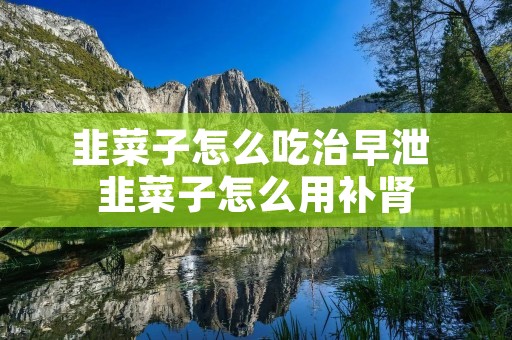 韭菜子怎么吃治早泄 韭菜子怎么用补肾 韭菜子怎么吃治早泄 韭菜子怎么用补肾