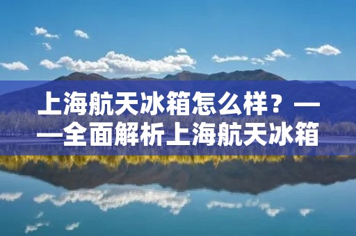 上海航天冰箱怎么样?——全面解析上海航天冰箱的性能和特点 上海航天冰箱怎么样?——全面解析上海航天冰箱的性能和特点