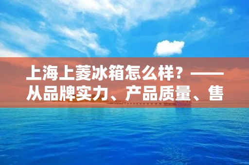 上海上菱冰箱怎么样？——从品牌实力、产品质量、售后服务三个方面分析