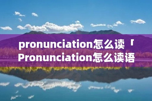 pronunciation怎么读「Pronunciation怎么读语音」