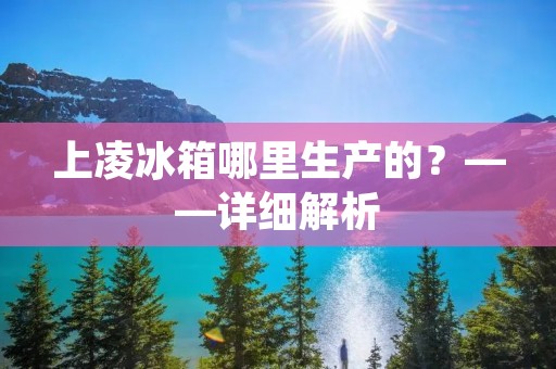 上凌冰箱哪里生产的？——详细解析