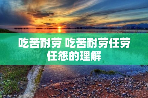 吃苦耐劳 吃苦耐劳任劳任怨的理解 吃苦耐劳 吃苦耐劳任劳任怨的理解