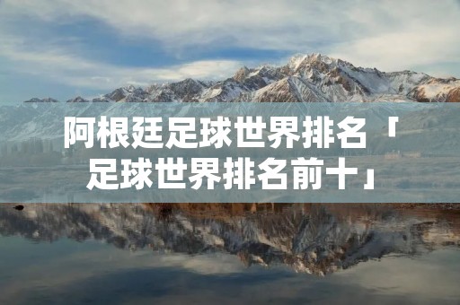阿根廷足球世界排名「足球世界排名前十」 阿根廷足球世界排名「足球世界排名前十」