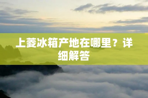 上菱冰箱产地在哪里?详细解答 上菱冰箱产地在哪里?详细解答