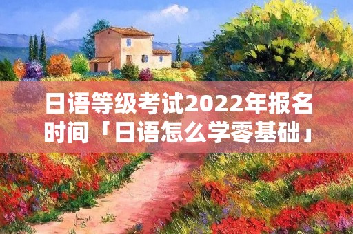日语等级考试2022年报名时间「日语怎么学零基础」 日语等级考试2022年报名时间「日语怎么学零基础」