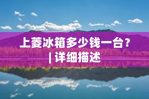 上菱冰箱多少钱一台?| 详细描述 上菱冰箱多少钱一台?| 详细描述