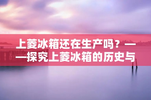 上菱冰箱还在生产吗?——探究上菱冰箱的历史与现状