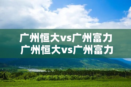 广州恒大vs广州富力 广州恒大vs广州富力足协杯 广州恒大vs广州富力 广州恒大vs广州富力足协杯