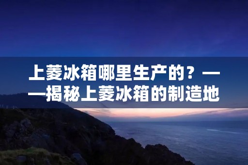 上菱冰箱哪里生产的?——揭秘上菱冰箱的制造地 上菱冰箱哪里生产的?——揭秘上菱冰箱的制造地