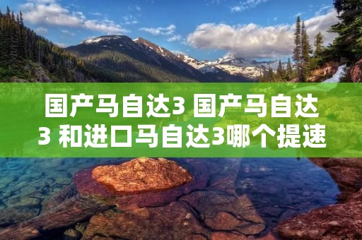 国产马自达3 国产马自达3 和进口马自达3哪个提速快