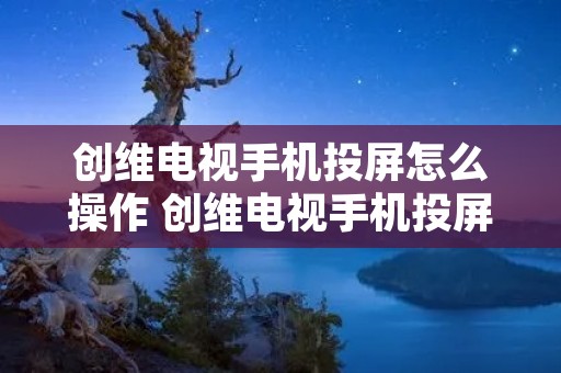 创维电视手机投屏怎么操作 创维电视手机投屏怎么操作的 创维电视手机投屏怎么操作 创维电视手机投屏怎么操作的