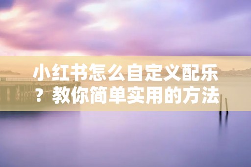 小红书怎么自定义配乐?教你简单实用的方法