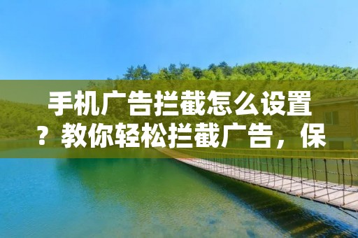 手机广告拦截怎么设置?教你轻松拦截广告,保护隐私!