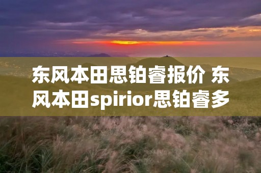 东风本田思铂睿报价 东风本田spirior思铂睿多少钱2020版