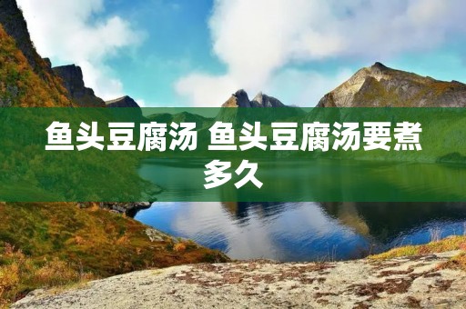 鱼头豆腐汤 鱼头豆腐汤要煮多久 鱼头豆腐汤 鱼头豆腐汤要煮多久