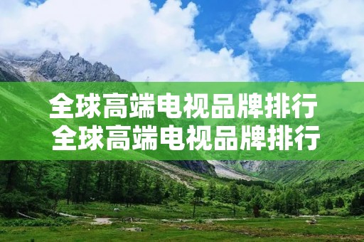 全球高端电视品牌排行 全球高端电视品牌排行前十 全球高端电视品牌排行 全球高端电视品牌排行前十