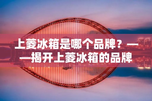 上菱冰箱是哪个品牌？——揭开上菱冰箱的品牌秘密
