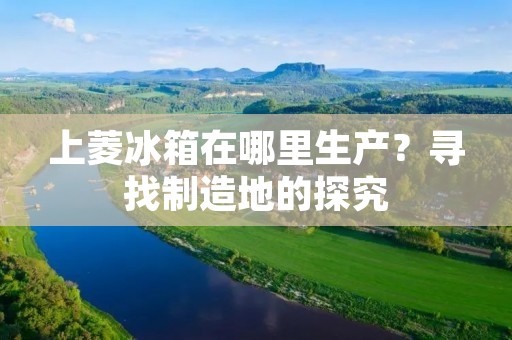 上菱冰箱在哪里生产？寻找制造地的探究