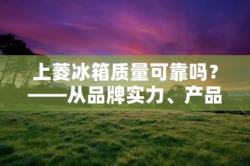 上菱冰箱质量可靠吗?——从品牌实力、产品质量、售后服务等方面分析 上菱冰箱质量可靠吗?——从品牌实力、产品质量、售后服务等方面分析