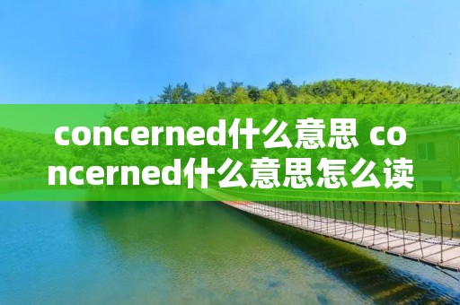 concerned什么意思 concerned什么意思怎么读 concerned什么意思 concerned什么意思怎么读
