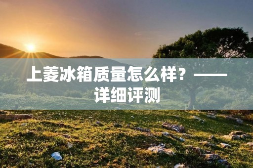 上菱冰箱质量怎么样？——详细评测